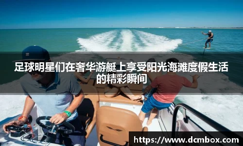 足球明星们在奢华游艇上享受阳光海滩度假生活的精彩瞬间